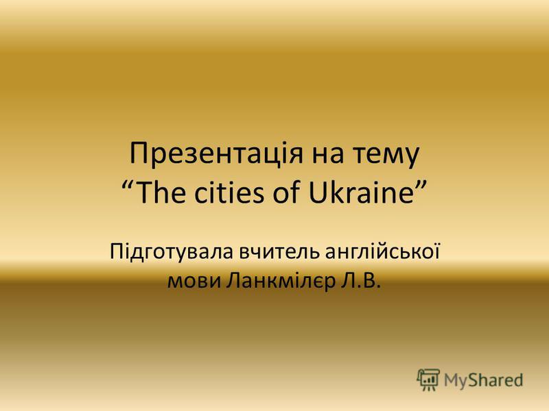 Презентація на темуThe cities of Ukraine Підготувала вчитель англійської мови Ланкмілєр Л.В.