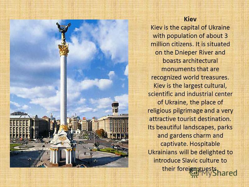 Kiev Kiev is the capital of Ukraine with population of about 3 million citizens. It is situated on the Dnieper River and boasts architectural monuments that are recognized world treasures. Kiev is the largest cultural, scientific and industrial cente