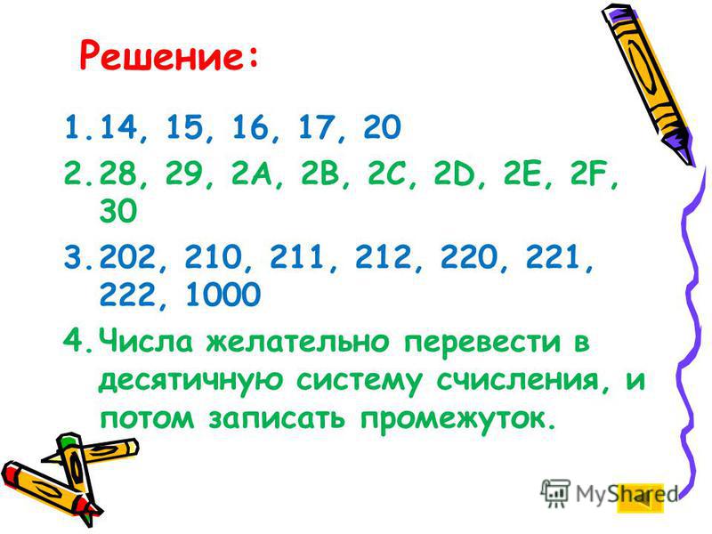 1.14, 15, 16, 17, 20 2.28, 29, 2А, 2В, 2С, 2D, 2Е, 2F, 30 3.202, 210, 211, 212, 220, 221, 222, 1000 4. Числа желательно перевести в десятичную систему счисления, и потом записать промежуток. Решение: