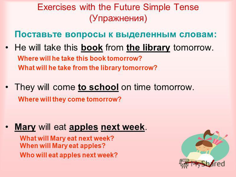 Exercises with the Future Simple Tense (Упражнения) Поставьте вопросы к выделенным словам: He will take this book from the library tomorrow. They will come to school on time tomorrow. Mary will eat apples next week. Where will he take this book tomor