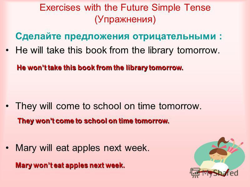 Exercises with the Future Simple Tense (Упражнения) Сделайте предложения отрицательными : He will take this book from the library tomorrow. They will come to school on time tomorrow. Mary will eat apples next week. He wont take this book from the lib