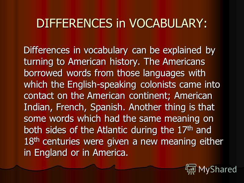 DIFFERENCES in VOCABULARY: Differences in vocabulary can be explained by turning to American history. The Americans borrowed words from those languages with which the English-speaking colonists came into contact on the American continent; American In