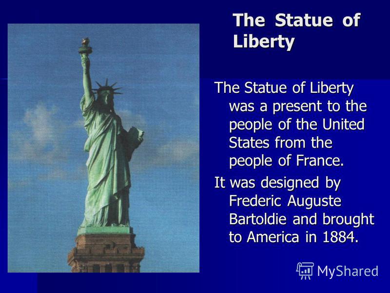 The Statue of Liberty The Statue of Liberty was a present to the people of the United States from the people of France. It was designed by Frederic Auguste Bartoldie and brought to America in 1884.