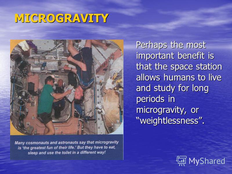 MICROGRAVITY Perhaps the most important benefit is that the space station allows humans to live and study for long periods in microgravity, or weightlessness. Perhaps the most important benefit is that the space station allows humans to live and stud