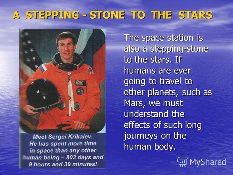 A STEPPING - STONE TO THE STARS The space station is also a stepping-stone to the stars. If humans are ever going to travel to other planets, such as Mars, we must understand the effects of such long journeys on the human body. The space station is a