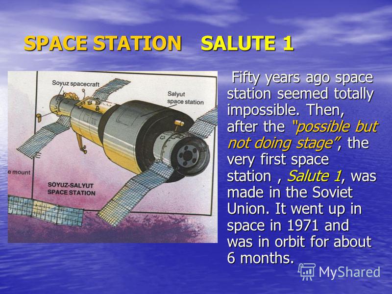 SPACE STATION SALUTE 1 Fifty years ago space station seemed totally impossible. Then, after the possible but not doing stage, the very first space station, Salute 1, was made in the Soviet Union. It went up in space in 1971 and was in orbit for about