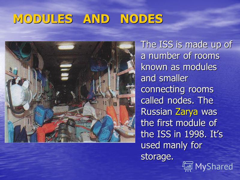 MODULES AND NODES The ISS is made up of a number of rooms known as modules and smaller connecting rooms called nodes. The Russian Zarya was the first module of the ISS in 1998. Its used manly for storage. The ISS is made up of a number of rooms known