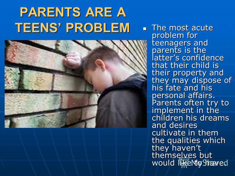 PARENTS ARE A TEENS PROBLEM The most acute problem for teenagers and parents is the latters confidence that their child is their property and they may dispose of his fate and his personal affairs. Parents often try to implement in the children his dr