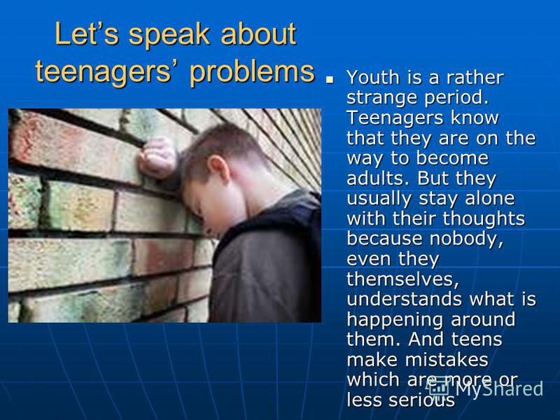 Lets speak about teenagers problems Youth is a rather strange period. Teenagers know that they are on the way to become adults. But they usually stay alone with their thoughts because nobody, even they themselves, understands what is happening around