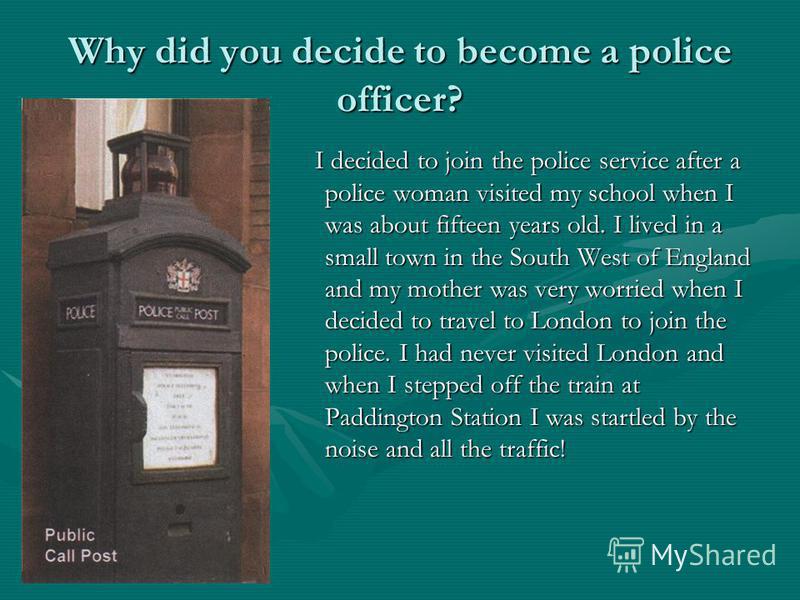 Why did you decide to become a police officer? I decided to join the police service after a police woman visited my school when I was about fifteen years old. I lived in a small town in the South West of England and my mother was very worried when I 