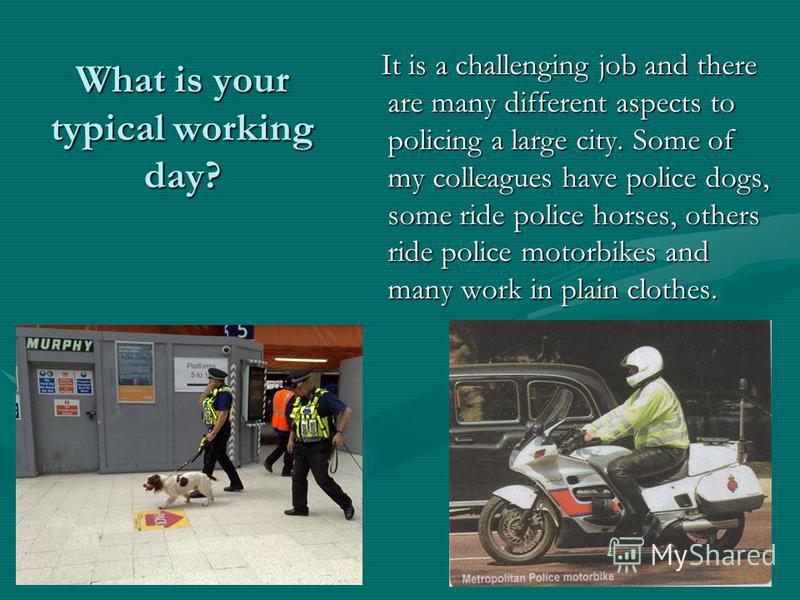What is your typical working day? It is a challenging job and there are many different aspects to policing a large city. Some of my colleagues have police dogs, some ride police horses, others ride police motorbikes and many work in plain clothes.