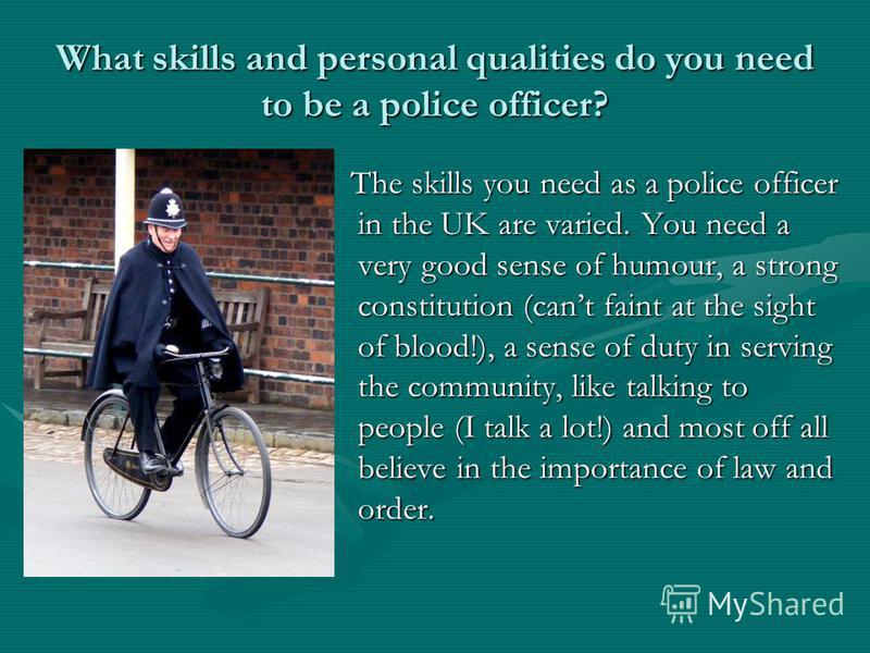 What skills and personal qualities do you need to be a police officer? The skills you need as a police officer in the UK are varied. You need a very good sense of humour, a strong constitution (cant faint at the sight of blood!), a sense of duty in s