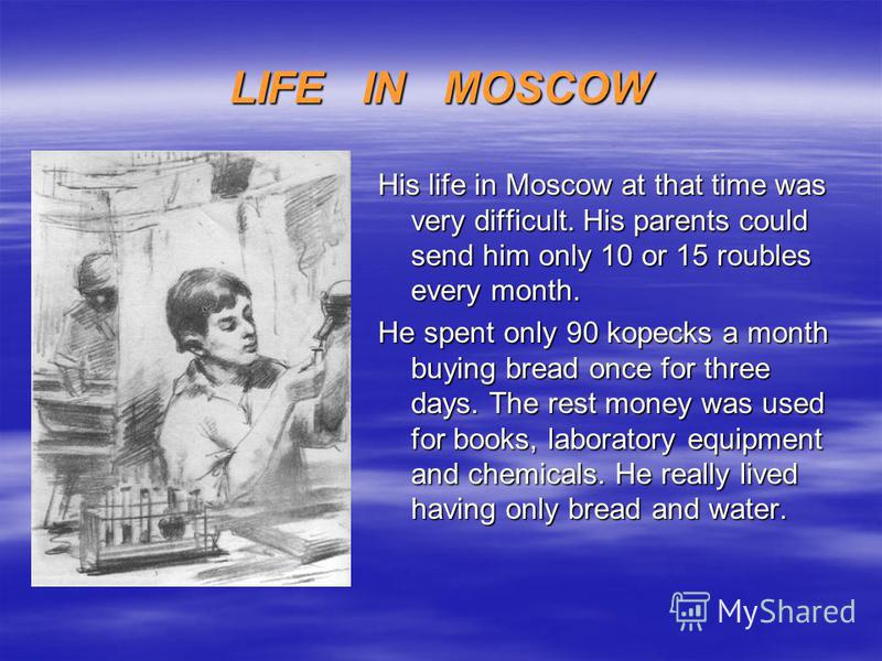 LIFE IN MOSCOW His life in Moscow at that time was very difficult. His parents could send him only 10 or 15 roubles every month. He spent only 90 kopecks a month buying bread once for three days. The rest money was used for books, laboratory equipmen