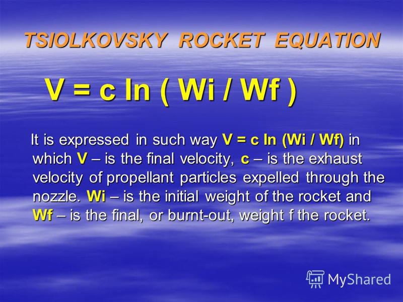 TSIOLKOVSKY ROCKET EQUATION V = c In ( Wi / Wf ) It is expressed in such way V = c In (Wi / Wf) in which V – is the final velocity, c – is the exhaust velocity of propellant particles expelled through the nozzle. Wi – is the initial weight of the roc