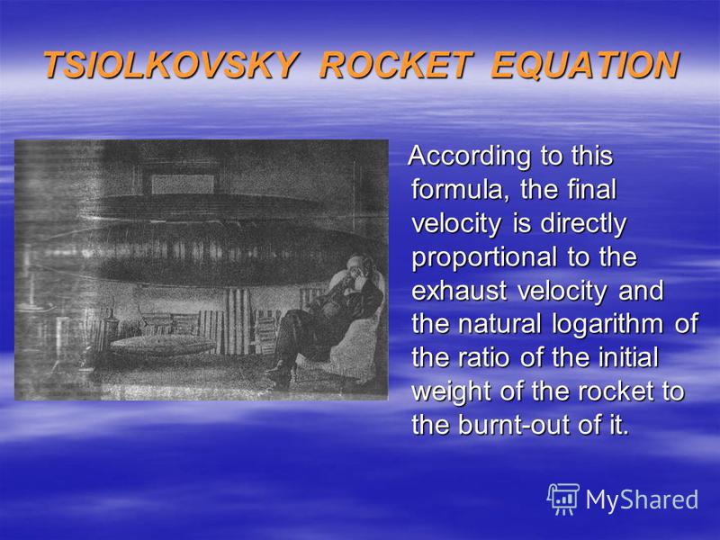 TSIOLKOVSKY ROCKET EQUATION According to this formula, the final velocity is directly proportional to the exhaust velocity and the natural logarithm of the ratio of the initial weight of the rocket to the burnt-out of it. According to this formula, t