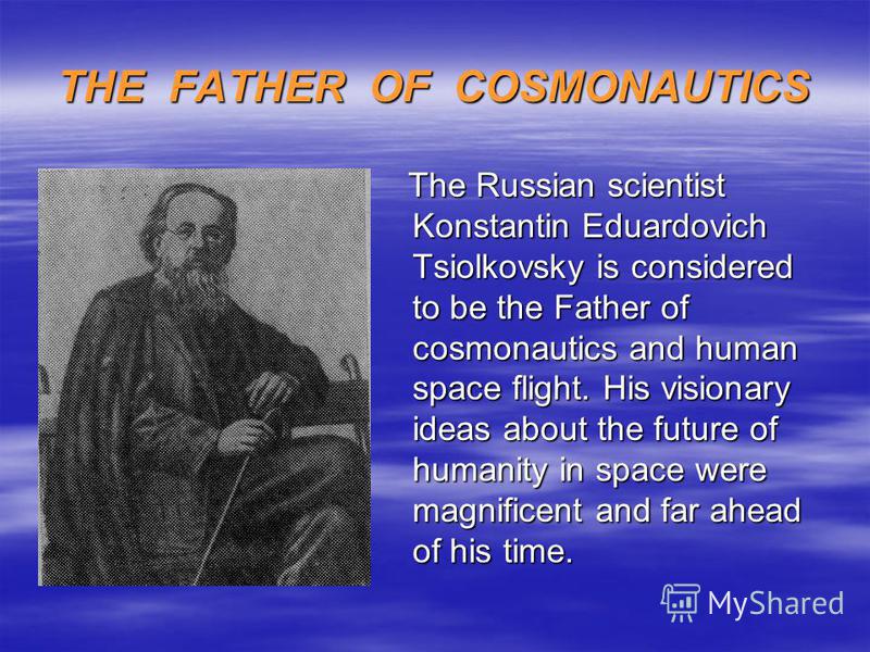 THE FATHER OF COSMONAUTICS The Russian scientist Konstantin Eduardovich Tsiolkovsky is considered to be the Father of cosmonautics and human space flight. His visionary ideas about the future of humanity in space were magnificent and far ahead of his
