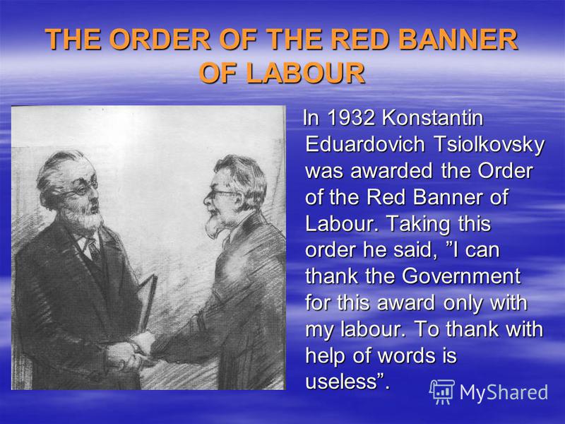 THE ORDER OF THE RED BANNER OF LABOUR In 1932 Konstantin Eduardovich Tsiolkovsky was awarded the Order of the Red Banner of Labour. Taking this order he said, I can thank the Government for this award only with my labour. To thank with help of words 