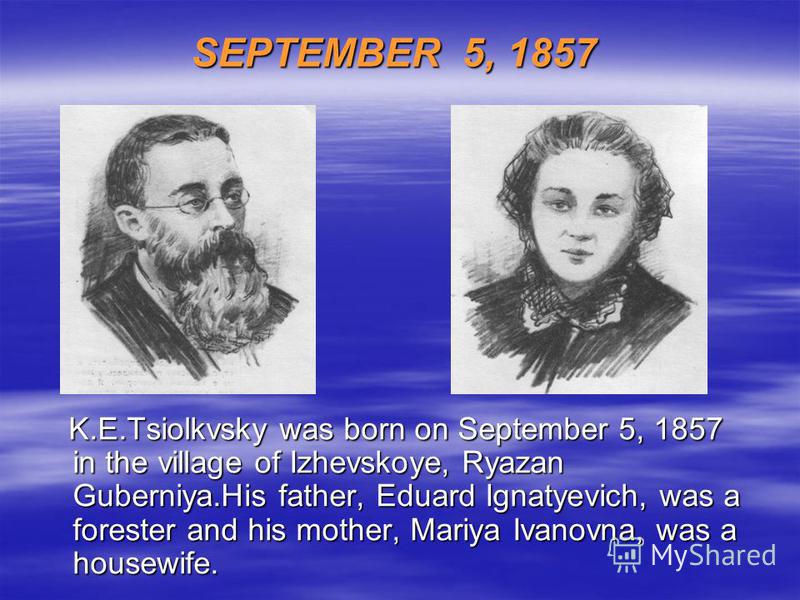 SEPTEMBER 5, 1857 K.E.Tsiolkvsky was born on September 5, 1857 in the village of Izhevskoye, Ryazan Guberniya.His father, Eduard Ignatyevich, was a forester and his mother, Mariya Ivanovna, was a housewife. K.E.Tsiolkvsky was born on September 5, 185