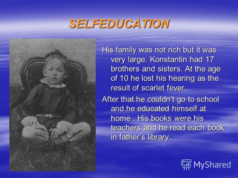 SELFEDUCATION His family was not rich but it was very large. Konstantin had 17 brothers and sisters. At the age of 10 he lost his hearing as the result of scarlet fever. After that he couldnt go to school and he educated himself at home. His books we
