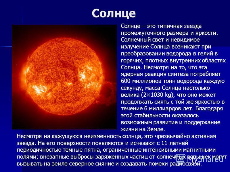 Солнце Солнце – это типичная звезда промежуточного размера и яркости. Солнечный свет и невидимое излучение Солнца возникают при преобразовании водорода в гелий в горячих, плотных внутренних областях Солнца. Несмотря на то, что эта ядерная реакция син