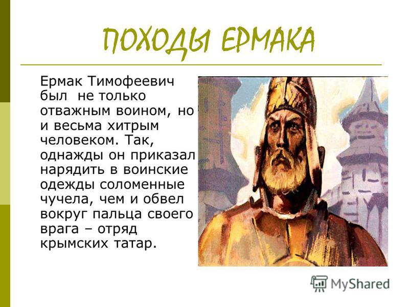ПОХОДЫ ЕРМАКА Ермак Тимофеевич был не только отважным воином, но и весьма хитрым человеком. Так, однажды он приказал нарядить в воинские одежды соломенные чучела, чем и обвел вокруг пальца своего врага – отряд крымских татар.