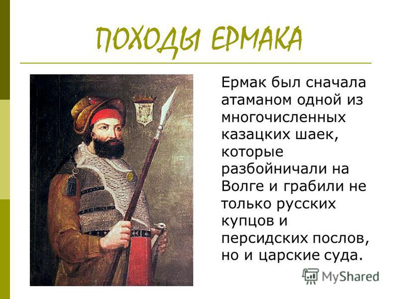 ПОХОДЫ ЕРМАКА Ермак был сначала атаманом одной из многочисленных казацких шаек, которые разбойничали на Волге и граблили не только русских купцов и персидских послов, но и царские суда.