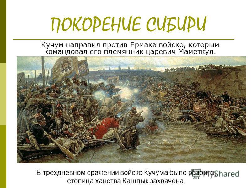 ПОКОРЕНИЕ СИБИРИ Кучум направил против Ермака войско, которым командовал его племянник царевич Маметкул. В трехдневном сражении войско Кучума было разбито, столица ханства Кашлык захвачена.