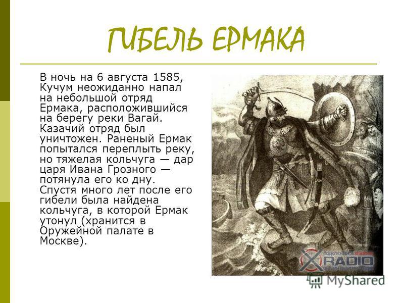 ГИБЕЛЬ ЕРМАКА В ночь на 6 августа 1585, Кучум неожиданно напал на небольшой отряд Ермака, расположившийся на берегу реки Вагай. Казачий отряд был уничтожен. Раненый Ермак попытался переплыть реку, но тяжелая кольчуга дар царя Ивана Грозного потянула 