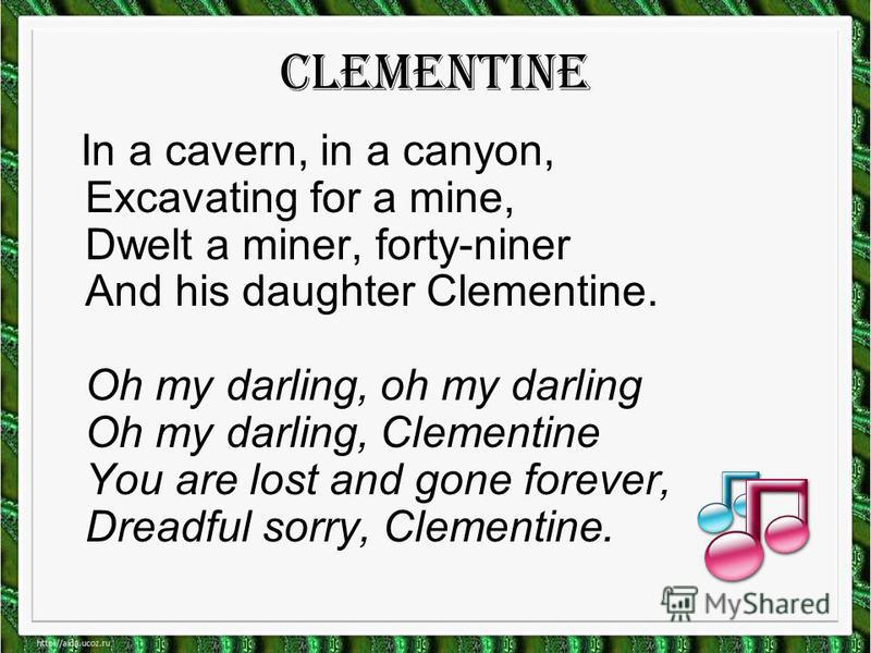 Clementine In a cavern, in a canyon, Excavating for a mine, Dwelt a miner, forty-niner And his daughter Clementine. Oh my darling, oh my darling Oh my darling, Clementine You are lost and gone forever, Dreadful sorry, Clementine.