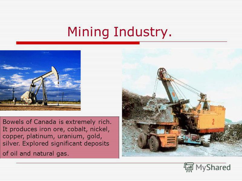 Mining Industry. Bowels of Canada is extremely rich. It produces iron ore, cobalt, nickel, copper, platinum, uranium, gold, silver. Explored significant deposits of oil and natural gas.