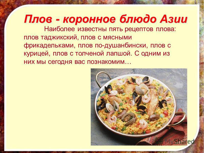 Плов - коронное блюдо Азии Наиболее известны пять рецептов плова: плов таджикский, плов с мясными фрикадельками, плов по-душанбински, плов с курицей, плов с толченой лапшой. С одним из них мы сегодня вас познакомим…