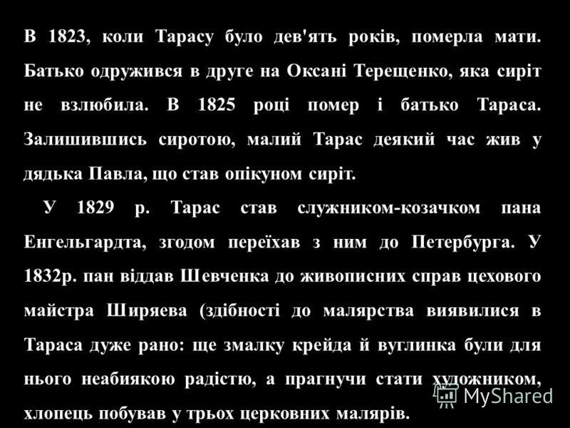 В 1823, коли Тарасу було дев'ять років, померла мати. Батько одружився в друге на Оксані Терещенко, яка сиріт не взлюбила. В 1825 році помер і батько Тараса. Залишившись сиротою, малий Тарас деякий час жив у дядька Павла, що став опікуном сиріт. В 18
