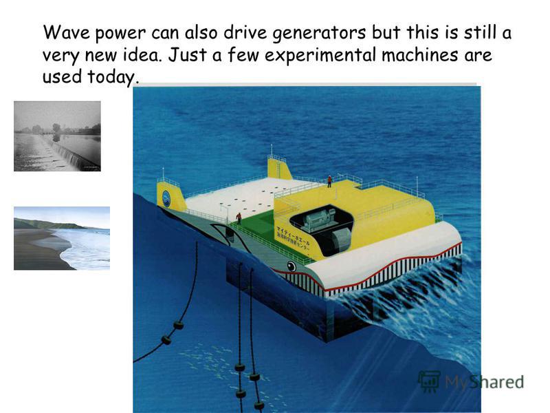 Wave power can also drive generators but this is still a very new idea. Just a few experimental machines are used today.