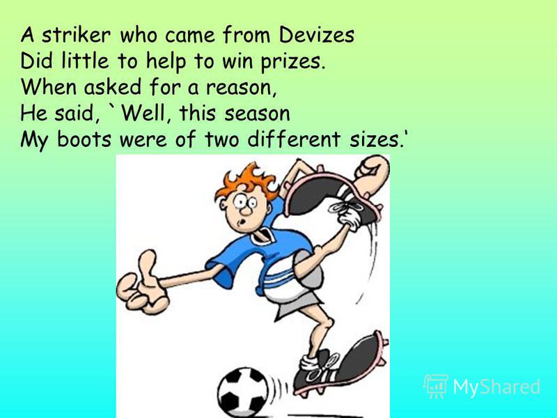 A striker who came from Devizes Did little to help to win prizes. When asked for a reason, He said, `Well, this season My boots were of two different sizes.