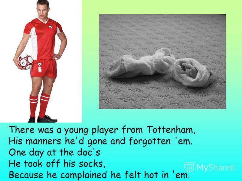 There was a young player from Tottenham, His manners he'd gone and forgotten 'em. One day at the doc's He took off his socks, Because he complained he felt hot in 'em.