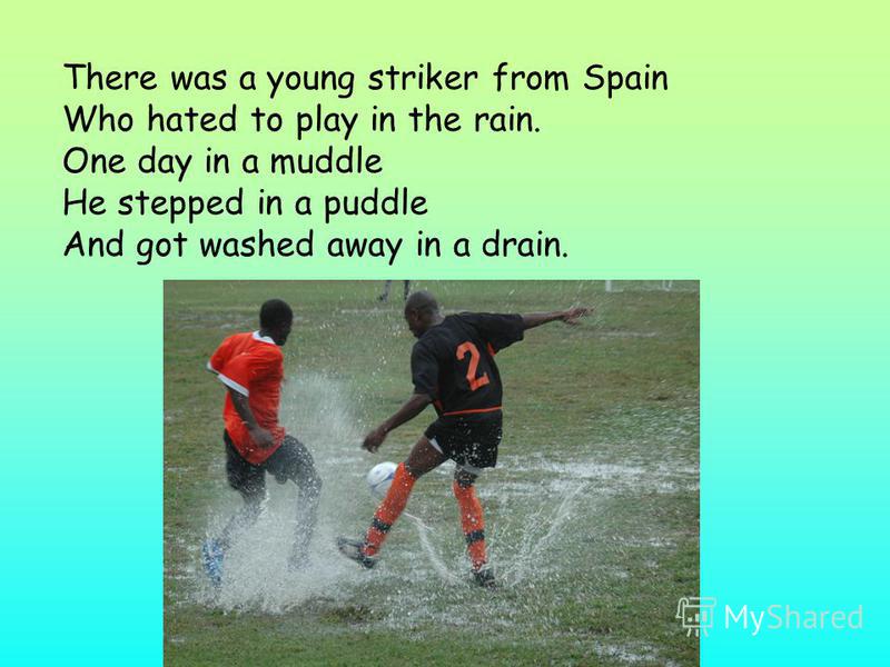 There was a young striker from Spain Who hated to play in the rain. One day in a muddle He stepped in a puddle And got washed away in a drain.