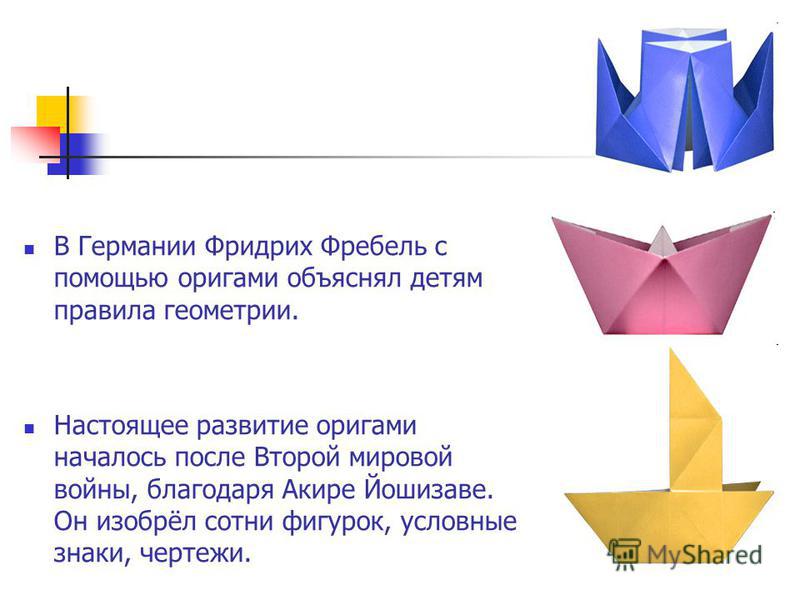 В Германии Фридрих Фребель с помощью оригами объяснял детям правила геометрии. Настоящее развитие оригами началось после Второй мировой войны, благодаря Акире Йошизаве. Он изобрёл сотни фигурок, условные знаки, чертежи.