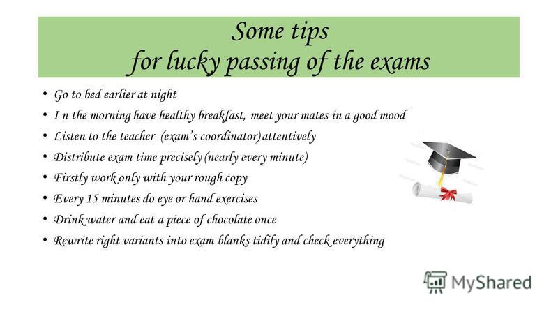 Some tips for lucky passing of the exams Go to bed earlier at night I n the morning have healthy breakfast, meet your mates in a good mood Listen to the teacher (exams coordinator) attentively Distribute exam time precisely (nearly every minute) Firs