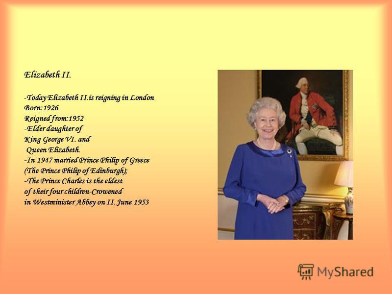 Elizabeth II. - Today Elizabeth II.is reigning in London Born:1926 Reigned from:1952 -Elder daughter of King George VI. and Queen Elizabeth. -In 1947 married Prince Philip of Greece (The Prince Philip of Edinburgh); -The Prince Charles is the eldest 