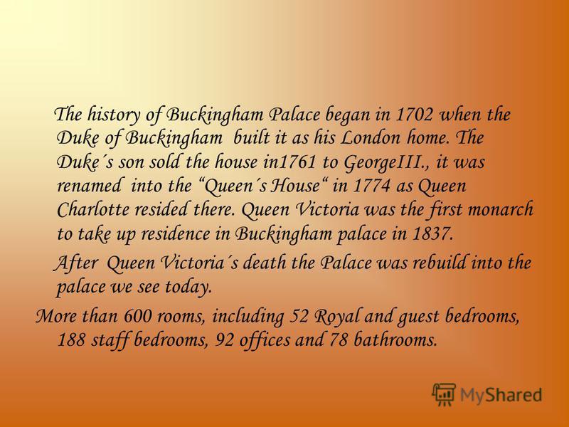 The history of Buckingham Palace began in 1702 when the Duke of Buckingham built it as his London home. The Duke´s son sold the house in1761 to GeorgeIII., it was renamed into the Queen´s House in 1774 as Queen Charlotte resided there. Queen Victoria