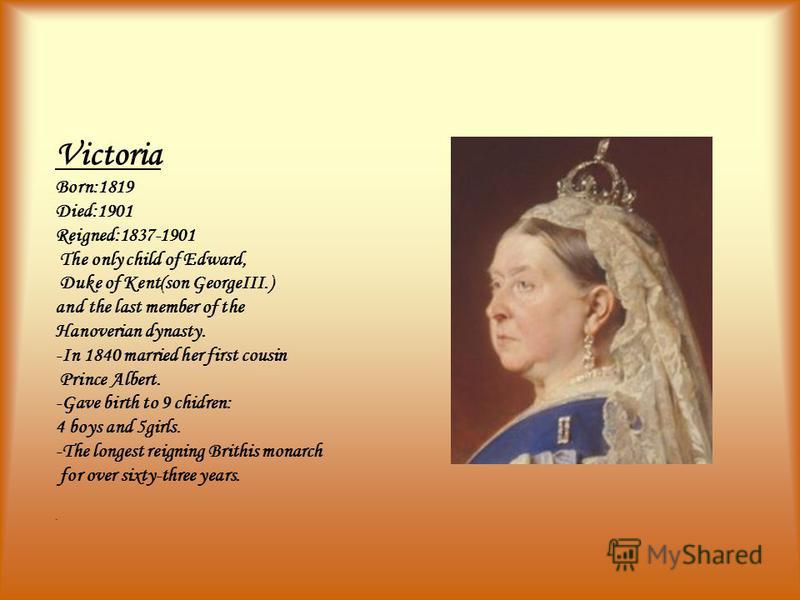 Victoria Born:1819 Died:1901 Reigned:1837-1901 The only child of Edward, Duke of Kent(son GeorgeIII.) and the last member of the Hanoverian dynasty. -In 1840 married her first cousin Prince Albert. -Gave birth to 9 chidren: 4 boys and 5girls. -The lo