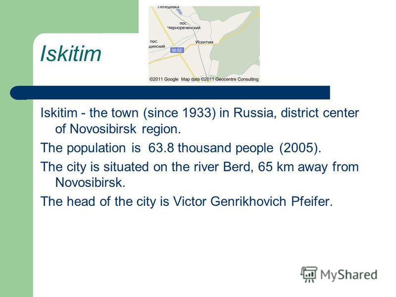 Iskitim Iskitim - the town (since 1933) in Russia, district center of Novosibirsk region. The population is 63.8 thousand people (2005). The city is situated on the river Berd, 65 km away from Novosibirsk. The head of the city is Victor Genrikhovich 