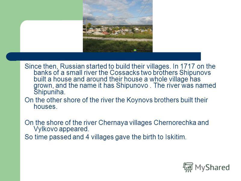 Since then, Russian started to build their villages. In 1717 on the banks of a small river the Cossacks two brothers Shipunovs built a house and around their house a whole village has grown, and the name it has Shipunovo. The river was named Shipunih