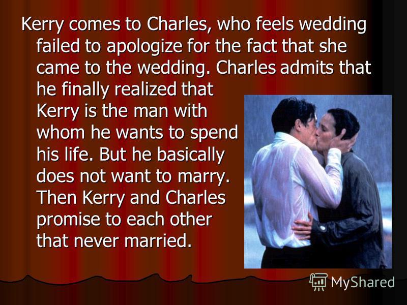 Kerry comes to Charles, who feels wedding failed to apologize for the fact that she came to the wedding. Charles admits that he finally realized that Kerry is the man with whom he wants to spend his life. But he basically does not want to marry. Then
