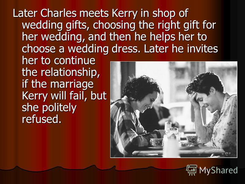Later Charles meets Kerry in shop of wedding gifts, choosing the right gift for her wedding, and then he helps her to choose a wedding dress. Later he invites her to continue the relationship, if the marriage Kerry will fail, but she politely refused