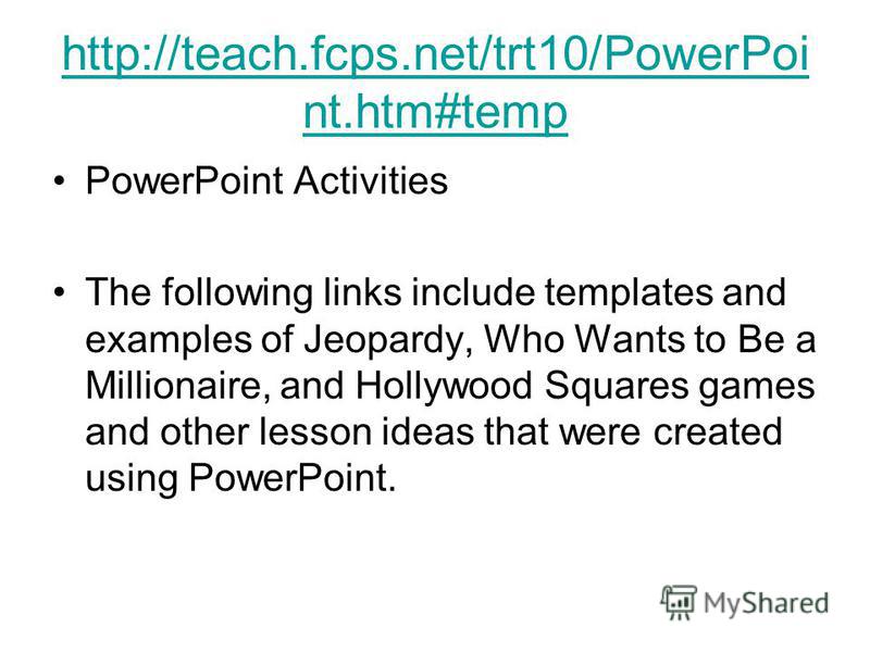 http://teach.fcps.net/trt10/PowerPoi nt.htm#temp PowerPoint Activities The following links include templates and examples of Jeopardy, Who Wants to Be a Millionaire, and Hollywood Squares games and other lesson ideas that were created using PowerPoin