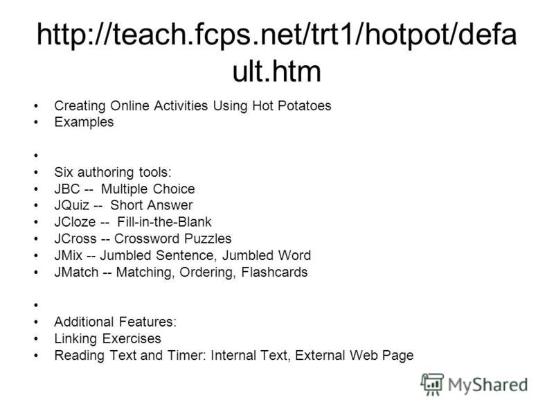 http://teach.fcps.net/trt1/hotpot/defa ult.htm Creating Online Activities Using Hot Potatoes Examples Six authoring tools: JBC -- Multiple Choice JQuiz -- Short Answer JCloze -- Fill-in-the-Blank JCross -- Crossword Puzzles JMix -- Jumbled Sentence, 
