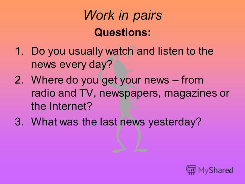 3 Work in pairs Questions: 1.Do you usually watch and listen to the news every day? 2.Where do you get your news – from radio and TV, newspapers, magazines or the Internet? 3.What was the last news yesterday?