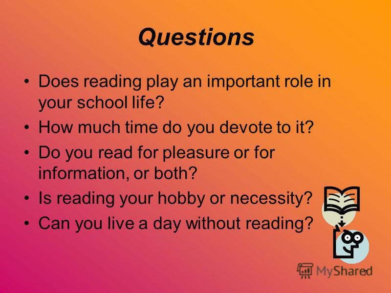 7 Questions Does reading play an important role in your school life? How much time do you devote to it? Do you read for pleasure or for information, or both? Is reading your hobby or necessity? Can you live a day without reading?