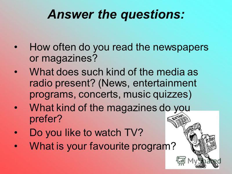 7 Answer the questions: How often do you read the newspapers or magazines? What does such kind of the media as radio present? (News, entertainment programs, concerts, music quizzes) What kind of the magazines do you prefer? Do you like to watch TV? W